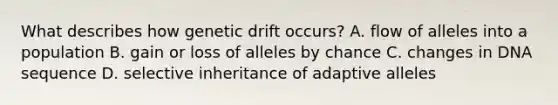 What describes how genetic drift occurs? A. flow of alleles into a population B. gain or loss of alleles by chance C. changes in DNA sequence D. selective inheritance of adaptive alleles