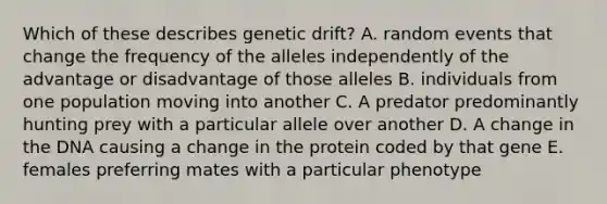 Which of these describes genetic drift? A. random events that change the frequency of the alleles independently of the advantage or disadvantage of those alleles B. individuals from one population moving into another C. A predator predominantly hunting prey with a particular allele over another D. A change in the DNA causing a change in the protein coded by that gene E. females preferring mates with a particular phenotype