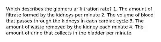 Which describes the glomerular filtration rate? 1. The amount of filtrate formed by the kidneys per minute 2. The volume of blood that passes through the kidneys in each cardiac cycle 3. The amount of waste removed by the kidney each minute 4. The amount of urine that collects in the bladder per minute