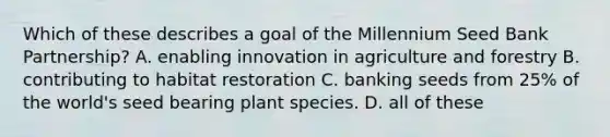 Which of these describes a goal of the Millennium Seed Bank Partnership? A. enabling innovation in agriculture and forestry B. contributing to habitat restoration C. banking seeds from 25% of the world's seed bearing plant species. D. all of these