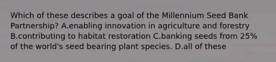 Which of these describes a goal of the Millennium Seed Bank Partnership? A.enabling innovation in agriculture and forestry B.contributing to habitat restoration C.banking seeds from 25% of the world's seed bearing plant species. D.all of these