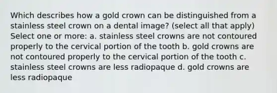 Which describes how a gold crown can be distinguished from a stainless steel crown on a dental image? (select all that apply) Select one or more: a. stainless steel crowns are not contoured properly to the cervical portion of the tooth b. gold crowns are not contoured properly to the cervical portion of the tooth c. stainless steel crowns are less radiopaque d. gold crowns are less radiopaque