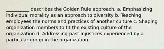 __________ describes the Golden Rule approach. a. Emphasizing individual morality as an approach to diversity b. Teaching employees the norms and practices of another culture c. Shaping organization members to fit the existing culture of the organization d. Addressing past injustices experienced by a particular group in the organization