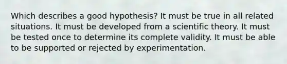 Which describes a good hypothesis? It must be true in all related situations. It must be developed from a scientific theory. It must be tested once to determine its complete validity. It must be able to be supported or rejected by experimentation.