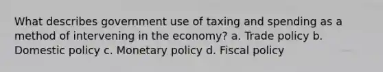 What describes government use of taxing and spending as a method of intervening in the economy? a. Trade policy b. Domestic policy c. Monetary policy d. Fiscal policy