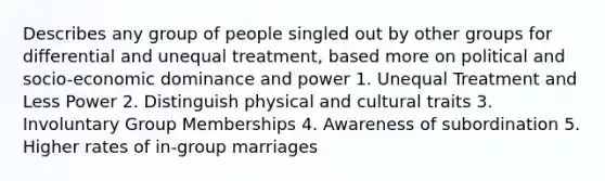 Describes any group of people singled out by other groups for differential and unequal treatment, based more on political and socio-economic dominance and power 1. Unequal Treatment and Less Power 2. Distinguish physical and cultural traits 3. Involuntary Group Memberships 4. Awareness of subordination 5. Higher rates of in-group marriages