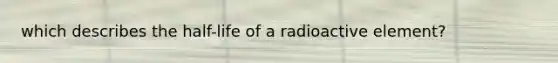 which describes the half-life of a radioactive element?