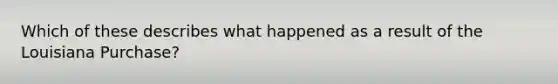 Which of these describes what happened as a result of the Louisiana Purchase?