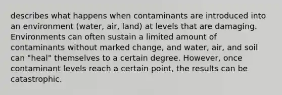 describes what happens when contaminants are introduced into an environment (water, air, land) at levels that are damaging. Environments can often sustain a limited amount of contaminants without marked change, and water, air, and soil can "heal" themselves to a certain degree. However, once contaminant levels reach a certain point, the results can be catastrophic.