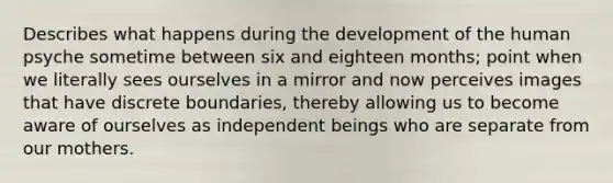 Describes what happens during the development of the human psyche sometime between six and eighteen months; point when we literally sees ourselves in a mirror and now perceives images that have discrete boundaries, thereby allowing us to become aware of ourselves as independent beings who are separate from our mothers.