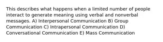 This describes what happens when a limited number of people interact to generate meaning using verbal and nonverbal messages. A) Interpersonal Communication B) Group Communication C) Intrapersonal Communication D) Conversational Communication E) Mass Communication