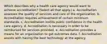 Which describes why a health care agency would want to achieve accreditation? (Select all that apply.) a. Accreditation assesses the quality of services and care of the organization. b. Accreditation requires achievement of certain minimum standards. c. Accreditation instills public confidence in the health care agency. d. Accreditation is necessary in order to be reimbursed for services provided. e. Accreditation provides a means for an organization to get outcomes data. f. Accreditation assists with having the best technology at the agency.