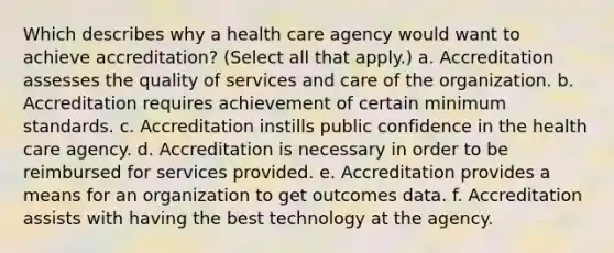 Which describes why a health care agency would want to achieve accreditation? (Select all that apply.) a. Accreditation assesses the quality of services and care of the organization. b. Accreditation requires achievement of certain minimum standards. c. Accreditation instills public confidence in the health care agency. d. Accreditation is necessary in order to be reimbursed for services provided. e. Accreditation provides a means for an organization to get outcomes data. f. Accreditation assists with having the best technology at the agency.