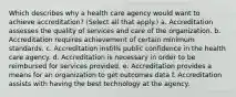 Which describes why a health care agency would want to achieve accreditation? (Select all that apply.) a. Accreditation assesses the quality of services and care of the organization. b. Accreditation requires achievement of certain minimum standards. c. Accreditation instills public confidence in the health care agency. d. Accreditation is necessary in order to be reimbursed for services provided. e. Accreditation provides a means for an organization to get outcomes data f. Accreditation assists with having the best technology at the agency.