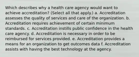 Which describes why a health care agency would want to achieve accreditation? (Select all that apply.) a. Accreditation assesses the quality of services and care of the organization. b. Accreditation requires achievement of certain minimum standards. c. Accreditation instills public confidence in the health care agency. d. Accreditation is necessary in order to be reimbursed for services provided. e. Accreditation provides a means for an organization to get outcomes data f. Accreditation assists with having the best technology at the agency.