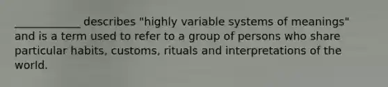 ____________ describes "highly variable systems of meanings" and is a term used to refer to a group of persons who share particular habits, customs, rituals and interpretations of the world.