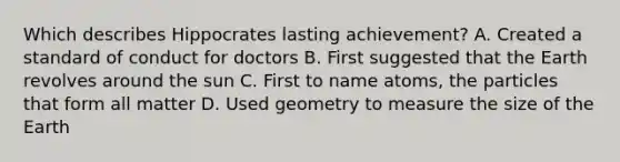 Which describes Hippocrates lasting achievement? A. Created a standard of conduct for doctors B. First suggested that the Earth revolves around the sun C. First to name atoms, the particles that form all matter D. Used geometry to measure the size of the Earth