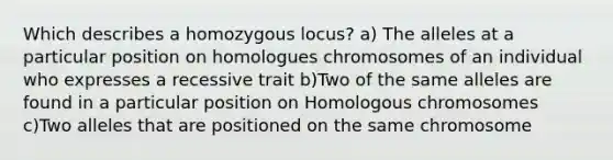 Which describes a homozygous locus? a) The alleles at a particular position on homologues chromosomes of an individual who expresses a recessive trait b)Two of the same alleles are found in a particular position on Homologous chromosomes c)Two alleles that are positioned on the same chromosome