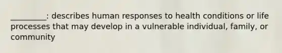 _________: describes human responses to health conditions or life processes that may develop in a vulnerable individual, family, or community