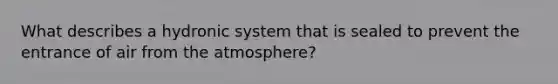 What describes a hydronic system that is sealed to prevent the entrance of air from the atmosphere?