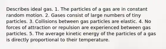 Describes ideal gas. 1. The particles of a gas are in constant random motion. 2. Gases consist of large numbers of tiny particles. 3. Collisions between gas particles are elastic. 4. No forces of attraction or repulsion are experienced between gas particles. 5. The average kinetic energy of the particles of a gas is directly proportional to their temperature.