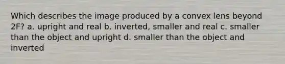 Which describes the image produced by a convex lens beyond 2F? a. upright and real b. inverted, smaller and real c. smaller than the object and upright d. smaller than the object and inverted