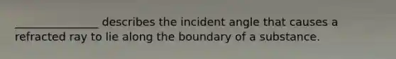 _______________ describes the incident angle that causes a refracted ray to lie along the boundary of a substance.