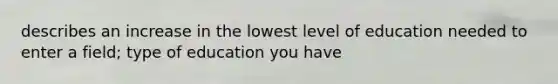 describes an increase in the lowest level of education needed to enter a field; type of education you have