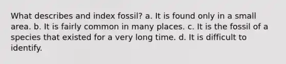 What describes and index fossil? a. It is found only in a small area. b. It is fairly common in many places. c. It is the fossil of a species that existed for a very long time. d. It is difficult to identify.