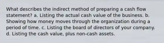 What describes the indirect method of preparing a cash flow statement? a. Listing the actual cash value of the business. b. Showing how money moves through the organization during a period of time. c. Listing the board of directors of your company. d. Listing the cash value, plus non-cash assets.