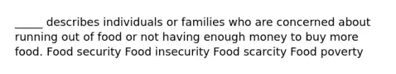 _____ describes individuals or families who are concerned about running out of food or not having enough money to buy more food. Food security Food insecurity Food scarcity Food poverty