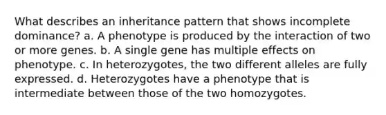 What describes an inheritance pattern that shows incomplete dominance? a. A phenotype is produced by the interaction of two or more genes. b. A single gene has multiple effects on phenotype. c. In heterozygotes, the two different alleles are fully expressed. d. Heterozygotes have a phenotype that is intermediate between those of the two homozygotes.