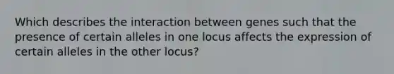 Which describes the interaction between genes such that the presence of certain alleles in one locus affects the expression of certain alleles in the other locus?