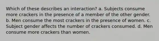 Which of these describes an interaction? a. Subjects consume more crackers in the presence of a member of the other gender. b. Men consume the most crackers in the presence of women. c. Subject gender affects the number of crackers consumed. d. Men consume more crackers than women.