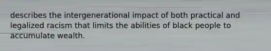 describes the intergenerational impact of both practical and legalized racism that limits the abilities of black people to accumulate wealth.