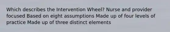 Which describes the Intervention Wheel? Nurse and provider focused Based on eight assumptions Made up of four levels of practice Made up of three distinct elements