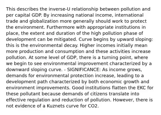 This describes the inverse-U relationship between pollution and per capital GDP. By increasing national income, international trade and globalization more generally should work to protect the environment. Furthermore with appropriate institutions in place, the extent and duration of the high pollution phase of development can be mitigated. Curve begins by upward sloping: this is the environmental decay. Higher incomes initially mean more production and consumption and these activities increase pollution. At some level of GDP, there is a turning point, where we begin to see environmental improvement characterized by a downward sloping curve. - SIGNIFICANCE: As income grows, demands for environmental protection increase, leading to a development path characterized by both economic growth and environment improvements. Good institutions flatten the EKC for these pollutant because demands of citizens translate into effective regulation and reduction of pollution. However, there is not evidence of a Kuznets curve for CO2.