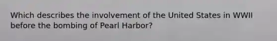 Which describes the involvement of the United States in WWII before the bombing of Pearl Harbor?