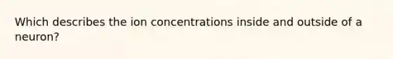 Which describes the ion concentrations inside and outside of a neuron?