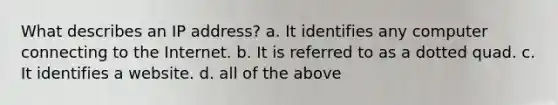 What describes an IP address? a. It identifies any computer connecting to the Internet. b. It is referred to as a dotted quad. c. It identifies a website. d. all of the above