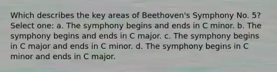 Which describes the key areas of Beethoven's Symphony No. 5? Select one: a. The symphony begins and ends in C minor. b. The symphony begins and ends in C major. c. The symphony begins in C major and ends in C minor. d. The symphony begins in C minor and ends in C major.