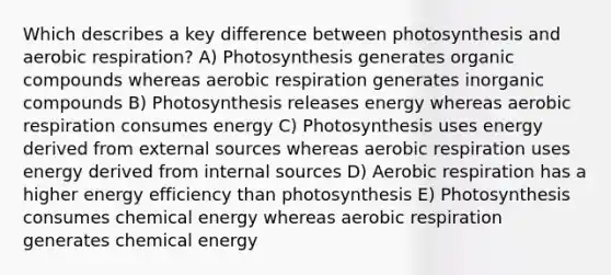 Which describes a key difference between photosynthesis and <a href='https://www.questionai.com/knowledge/kyxGdbadrV-aerobic-respiration' class='anchor-knowledge'>aerobic respiration</a>? A) Photosynthesis generates <a href='https://www.questionai.com/knowledge/kSg4ucUAKW-organic-compounds' class='anchor-knowledge'>organic compounds</a> whereas aerobic respiration generates <a href='https://www.questionai.com/knowledge/kTkL4zoeaq-inorganic-compounds' class='anchor-knowledge'>inorganic compounds</a> B) Photosynthesis releases energy whereas aerobic respiration consumes energy C) Photosynthesis uses energy derived from external sources whereas aerobic respiration uses energy derived from internal sources D) Aerobic respiration has a higher energy efficiency than photosynthesis E) Photosynthesis consumes chemical energy whereas aerobic respiration generates chemical energy