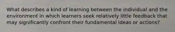 What describes a kind of learning between the individual and the environment in which learners seek relatively little feedback that may significantly confront their fundamental ideas or actions?