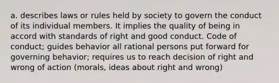 a. describes laws or rules held by society to govern the conduct of its individual members. It implies the quality of being in accord with standards of right and good conduct. Code of conduct; guides behavior all rational persons put forward for governing behavior; requires us to reach decision of right and wrong of action (morals, ideas about right and wrong)