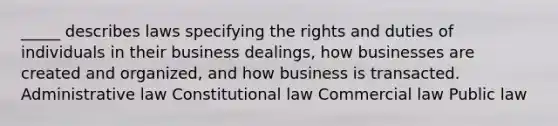 _____ describes laws specifying the rights and duties of individuals in their business dealings, how businesses are created and organized, and how business is transacted. Administrative law Constitutional law Commercial law Public law