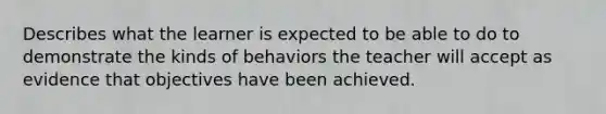 Describes what the learner is expected to be able to do to demonstrate the kinds of behaviors the teacher will accept as evidence that objectives have been achieved.