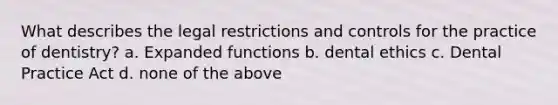 What describes the legal restrictions and controls for the practice of dentistry? a. Expanded functions b. dental ethics c. Dental Practice Act d. none of the above