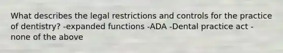 What describes the legal restrictions and controls for the practice of dentistry? -expanded functions -ADA -Dental practice act -none of the above