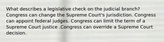 What describes a legislative check on the judicial branch? Congress can change the Supreme Court's jurisdiction. Congress can appoint federal judges. Congress can limit the term of a Supreme Court justice .Congress can override a Supreme Court decision.