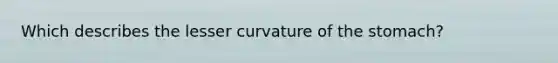 Which describes the lesser curvature of the stomach?